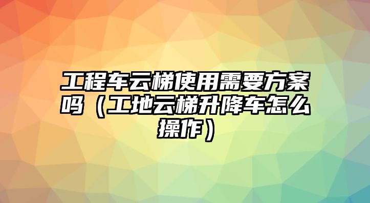 工程車(chē)云梯使用需要方案嗎（工地云梯升降車(chē)怎么操作）