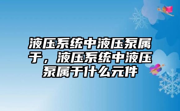 液壓系統(tǒng)中液壓泵屬于，液壓系統(tǒng)中液壓泵屬于什么元件