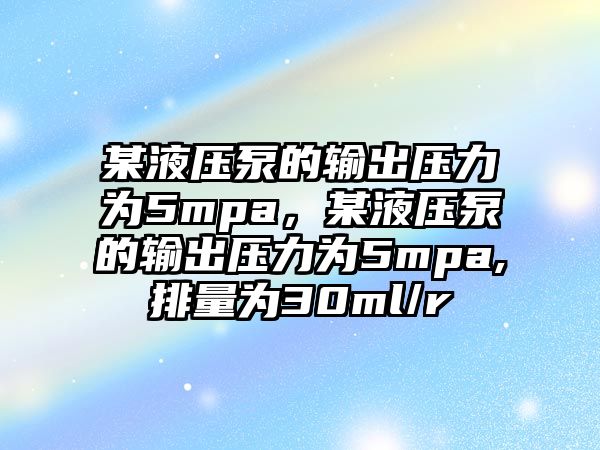 某液壓泵的輸出壓力為5mpa，某液壓泵的輸出壓力為5mpa,排量為30ml/r