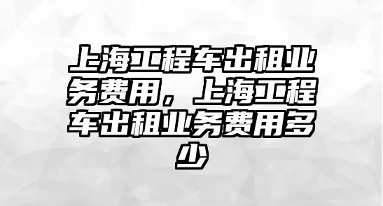 上海工程車出租業(yè)務(wù)費(fèi)用，上海工程車出租業(yè)務(wù)費(fèi)用多少