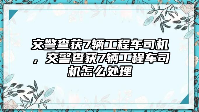 交警查獲7輛工程車司機，交警查獲7輛工程車司機怎么處理