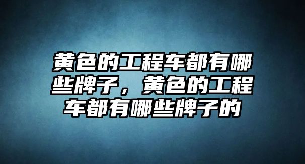 黃色的工程車都有哪些牌子，黃色的工程車都有哪些牌子的