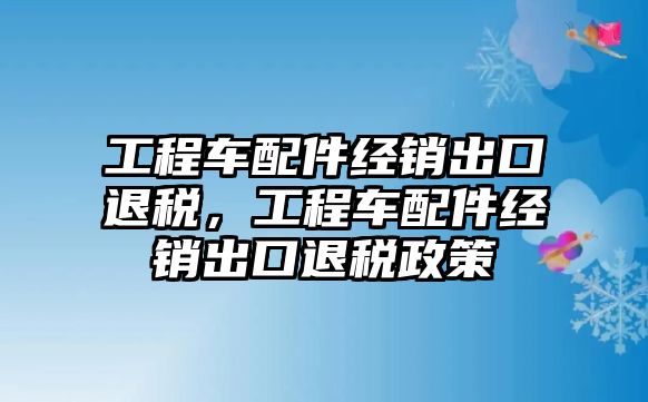 工程車配件經(jīng)銷出口退稅，工程車配件經(jīng)銷出口退稅政策