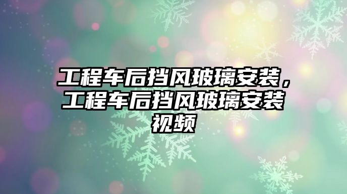 工程車后擋風(fēng)玻璃安裝，工程車后擋風(fēng)玻璃安裝視頻