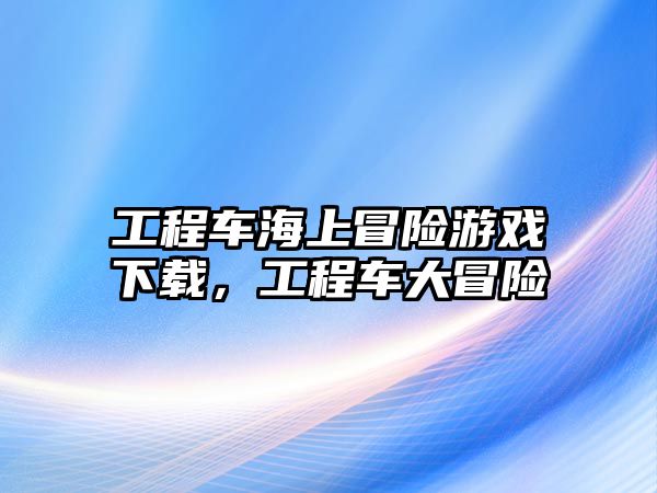 工程車海上冒險游戲下載，工程車大冒險