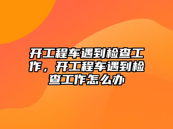 開工程車遇到檢查工作，開工程車遇到檢查工作怎么辦