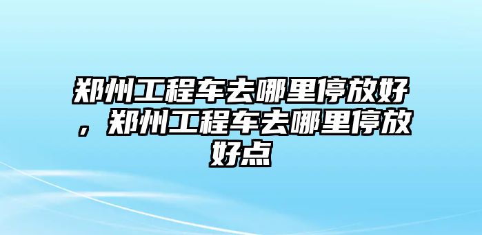 鄭州工程車去哪里停放好，鄭州工程車去哪里停放好點