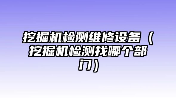 挖掘機檢測維修設備（挖掘機檢測找哪個部門）