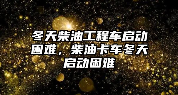 冬天柴油工程車啟動困難，柴油卡車冬天啟動困難