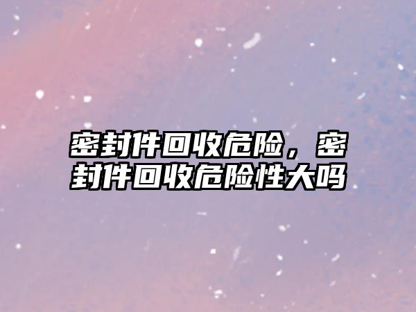 密封件回收危險，密封件回收危險性大嗎