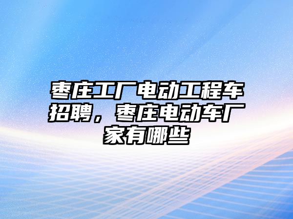 棗莊工廠電動工程車招聘，棗莊電動車廠家有哪些