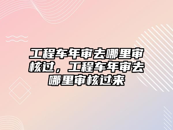 工程車年審去哪里審核過，工程車年審去哪里審核過來