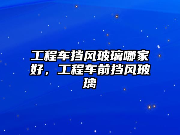 工程車擋風(fēng)玻璃哪家好，工程車前擋風(fēng)玻璃