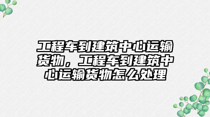 工程車到建筑中心運輸貨物，工程車到建筑中心運輸貨物怎么處理