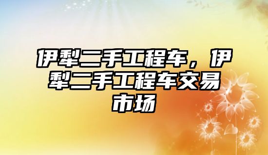 伊犁二手工程車，伊犁二手工程車交易市場(chǎng)