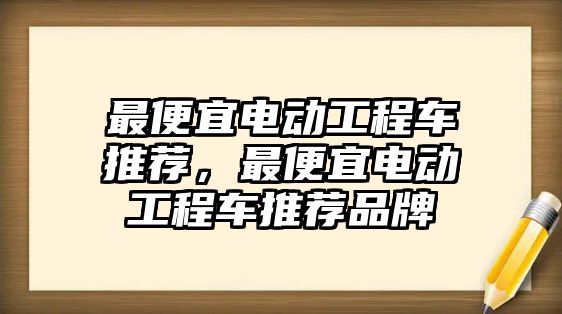 最便宜電動工程車推薦，最便宜電動工程車推薦品牌