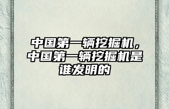 中國第一輛挖掘機，中國第一輛挖掘機是誰發(fā)明的