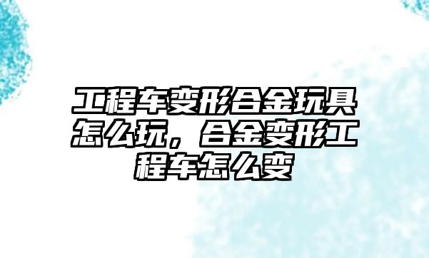 工程車變形合金玩具怎么玩，合金變形工程車怎么變