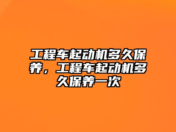 工程車起動機多久保養(yǎng)，工程車起動機多久保養(yǎng)一次