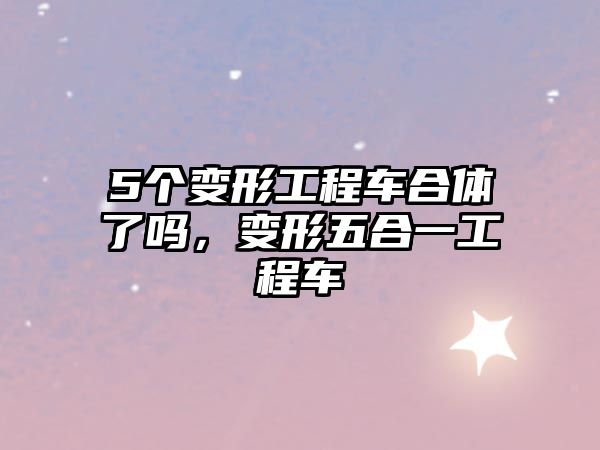 5個(gè)變形工程車合體了嗎，變形五合一工程車