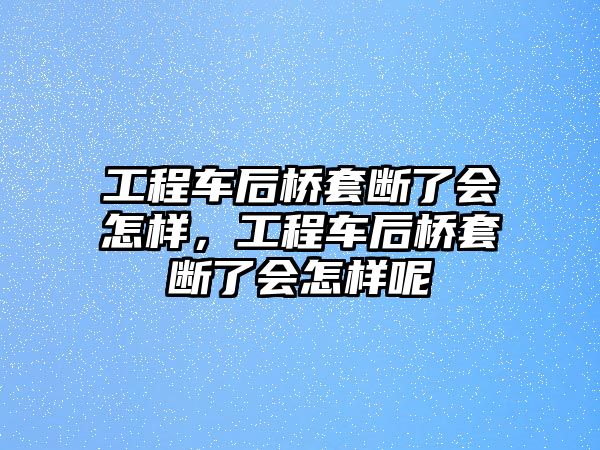 工程車后橋套斷了會怎樣，工程車后橋套斷了會怎樣呢