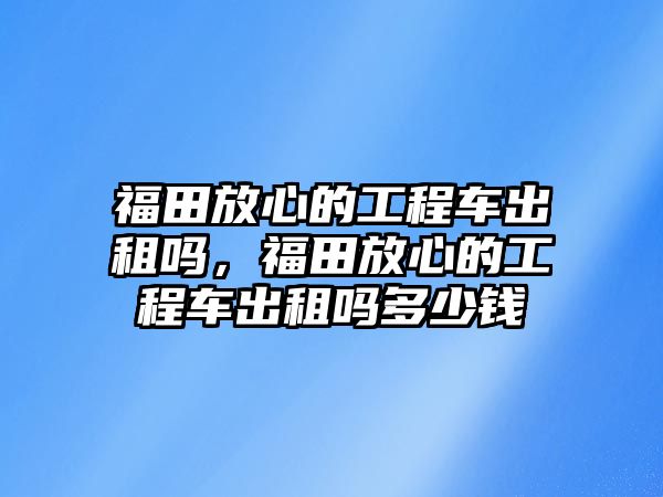 福田放心的工程車出租嗎，福田放心的工程車出租嗎多少錢