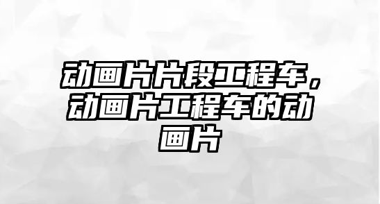 動畫片片段工程車，動畫片工程車的動畫片