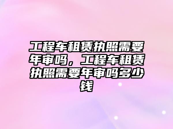 工程車租賃執(zhí)照需要年審嗎，工程車租賃執(zhí)照需要年審嗎多少錢