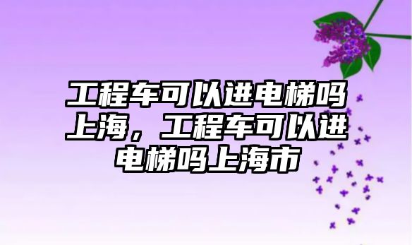 工程車可以進(jìn)電梯嗎上海，工程車可以進(jìn)電梯嗎上海市