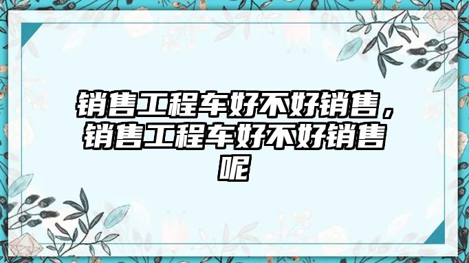 銷售工程車好不好銷售，銷售工程車好不好銷售呢