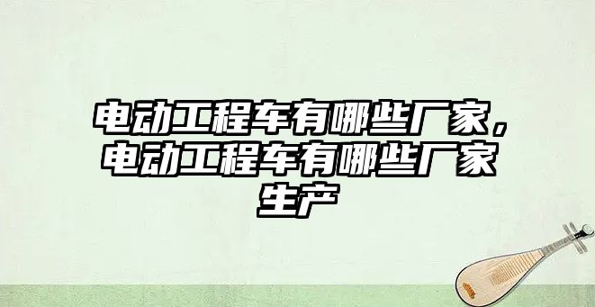 電動工程車有哪些廠家，電動工程車有哪些廠家生產