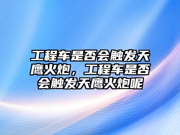 工程車是否會觸發(fā)天鷹火炮，工程車是否會觸發(fā)天鷹火炮呢