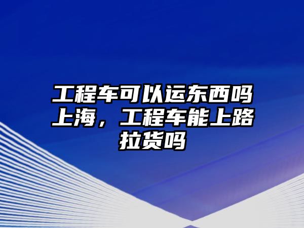 工程車可以運(yùn)東西嗎上海，工程車能上路拉貨嗎