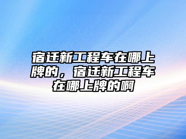 宿遷新工程車在哪上牌的，宿遷新工程車在哪上牌的啊