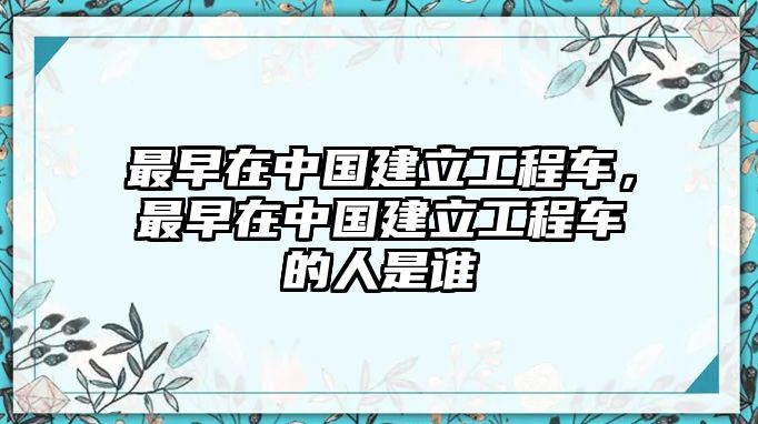 最早在中國建立工程車，最早在中國建立工程車的人是誰