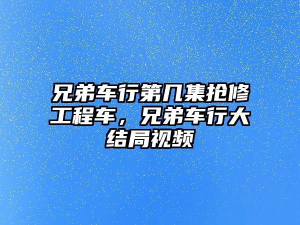 兄弟車行第幾集搶修工程車，兄弟車行大結(jié)局視頻