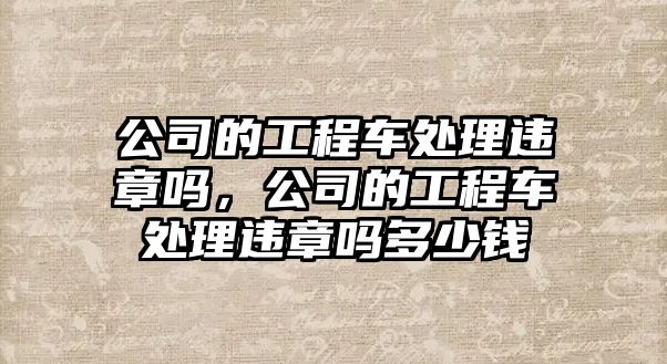 公司的工程車處理違章嗎，公司的工程車處理違章嗎多少錢