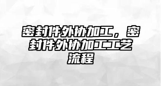 密封件外協(xié)加工，密封件外協(xié)加工工藝流程