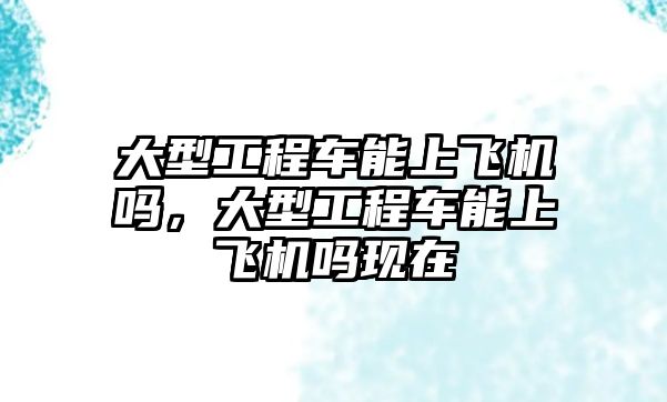 大型工程車能上飛機嗎，大型工程車能上飛機嗎現(xiàn)在