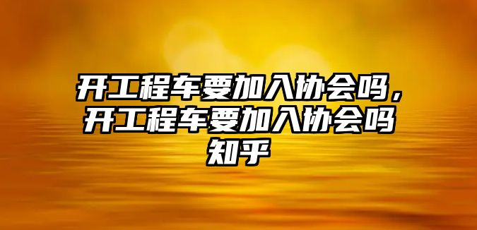 開工程車要加入?yún)f(xié)會嗎，開工程車要加入?yún)f(xié)會嗎知乎