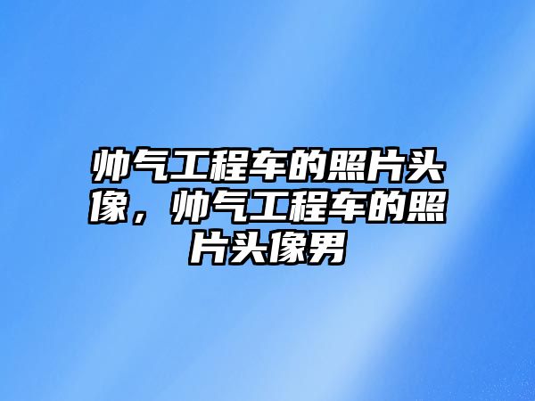 帥氣工程車的照片頭像，帥氣工程車的照片頭像男