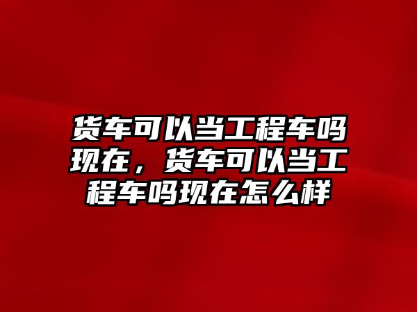 貨車可以當(dāng)工程車嗎現(xiàn)在，貨車可以當(dāng)工程車嗎現(xiàn)在怎么樣